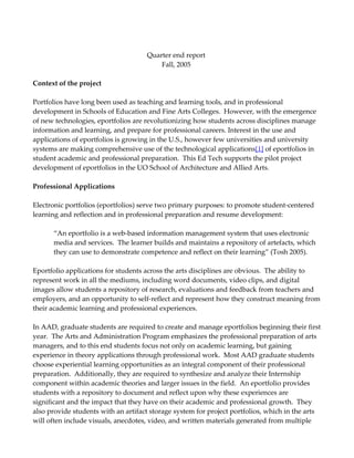 Quarter end report
                                         Fall, 2005

Context of the project

Portfolios have long been used as teaching and learning tools, and in professional
development in Schools of Education and Fine Arts Colleges. However, with the emergence
of new technologies, eportfolios are revolutionizing how students across disciplines manage
information and learning, and prepare for professional careers. Interest in the use and
applications of eportfolios is growing in the U.S., however few universities and university
systems are making comprehensive use of the technological applications[1] of eportfolios in
student academic and professional preparation. This Ed Tech supports the pilot project
development of eportfolios in the UO School of Architecture and Allied Arts.

Professional Applications

Electronic portfolios (eportfolios) serve two primary purposes: to promote student-centered
learning and reflection and in professional preparation and resume development:

      “An eportfolio is a web-based information management system that uses electronic
      media and services. The learner builds and maintains a repository of artefacts, which
      they can use to demonstrate competence and reflect on their learning” (Tosh 2005).

Eportfolio applications for students across the arts disciplines are obvious. The ability to
represent work in all the mediums, including word documents, video clips, and digital
images allow students a repository of research, evaluations and feedback from teachers and
employers, and an opportunity to self-reflect and represent how they construct meaning from
their academic learning and professional experiences.

In AAD, graduate students are required to create and manage eportfolios beginning their first
year. The Arts and Administration Program emphasizes the professional preparation of arts
managers, and to this end students focus not only on academic learning, but gaining
experience in theory applications through professional work. Most AAD graduate students
choose experiential learning opportunities as an integral component of their professional
preparation. Additionally, they are required to synthesize and analyze their Internship
component within academic theories and larger issues in the field. An eportfolio provides
students with a repository to document and reflect upon why these experiences are
significant and the impact that they have on their academic and professional growth. They
also provide students with an artifact storage system for project portfolios, which in the arts
will often include visuals, anecdotes, video, and written materials generated from multiple
 