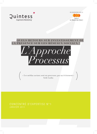 EN ASSOCIATION AVEC LE




      QUELS RETOURS SUR INVESTISSEMENT DE
  L A P R É S E N C E S U R L E S R É S E AU X S O C I AU X ?



               L’Approche
                 Processus
           (    « Les médias sociaux sont un processus, pas un événement »
                                        Seth Godin                            (


CONCENTRÉ D’EXPERTISE N°1
J A N V I E R 2 011
 