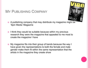 MY PUBLISHING COMPANY
 A publishing company that may distribute my magazine might be
‘Spin Media’ Magazine
 I think they would be suitable because within my previous
research they were the magazine that appealed to me most to
create the magazine I have
 My magazine fits into their group of bands because the way I
have given the representations to both the female and male
gender make them fit within the same representation that the
artists in the magazine they create show
 