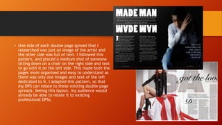 • One side of each double page spread that I
researched was just an image of the artist and
the other side was full of text. I followed this
pattern, and placed a medium shot of someone
sitting down on a chair on the right side and text
to go with it on the left side. This made both the
pages more organised and easy to understand as
there was only one images and text of the left
dedicated to it. I adapted this pattern, so that
my DPS can relate to these existing double page
spreads. Seeing this layout, my audience would
already be able to relate it to existing
professional DPSs.
 