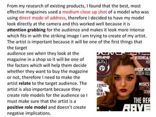 From my research of existing products, I found that the best, most
effective magazines used a medium close up shot of a model who was
using direct mode of address, therefore I decided to have my model
look directly at the camera and this worked well because it is
attention grabbing for the audience and makes it look more intense
which fits in with the striking image I am trying to create of my artist.
The artist is important because it will be one of the first things that
the target
audience see when they look at the
magazine in a shop so it will be one of
the factors which will help them decide
whether they want to buy the magazine
or not, therefore I need to make the
artist relate to the target audience. The
artist is also important because they
create role models for the audience so I
must make sure that the artist is a
positive role model and doesn’t create
negative implications.
 