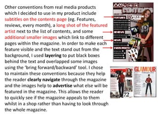 Other conventions from real media products
which I decided to use in my product include
subtitles on the contents page (eg. Features,
reviews, every month), a long shot of the featured
artist next to the list of contents, and some
additional smaller images which link to different
pages within the magazine. In order to make each
feature visible and the text stand out from the
background, I used layering to put black boxes
behind the text and overlapped some images
using the ‘bring forward/backward’ tool. I chose
to maintain these conventions because they help
the reader clearly navigate through the magazine
and the images help to advertise what else will be
featured in the magazine. This allows the reader
to quickly see if the magazine appeals to them
whilst in a shop rather than having to look through
the whole magazine.
 