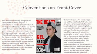 Conventions on Front Cover
I did research into the Hip Hop genre and
attempted to make my magazine as
conventional as possible. One convention of
my magazine is the colour scheme and layout I
used; this is conventional for the Hip Hop
genre because the colour scheme used in most
Hip Hop magazines are red, black and white.
The ordered layout used is also conventional
for the genre. In the Front Cover I added in
artist’s names on banners along the top and
the bottom, this is effective because it gives
more information to the reader and it is
conventional for the magazine to have lots of
artists and band names that are featured in
the magazine on the front cover.
On my front cover I also added a large
eye-catching masthead which is the main
convention for a magazine to have, they
have this because it is appealing to the
audience and makes the magazine stand
out more. Another convention that I
found from my research is that they
contain a list of artist’s names down the
side of the magazine. Also having the
masthead behind the artists head is
conventional. I think overall my front
cover includes many different
conventions of the Hip Hop genre which I
have created from my previous research.
My front cover is conventional for my
genre of Hip Hop because the colour
schemes and fonts are masculine.
 