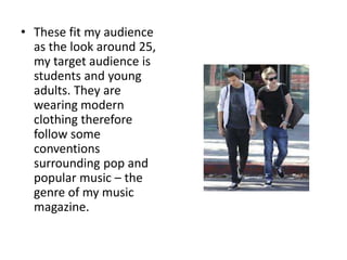 • These fit my audience
  as the look around 25,
  my target audience is
  students and young
  adults. They are
  wearing modern
  clothing therefore
  follow some
  conventions
  surrounding pop and
  popular music – the
  genre of my music
  magazine.
 