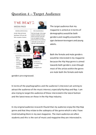 Question 4 – Target Audience
The target audience that my
magazine is aimed at in terms of
demographics would be both
genders and roughly around the
ages between teenagers and young
adults.
Both the female and male genders
would be interested in my magazine
because the Hip Hop genre is aimed
towards both genders; even though
most of the artists within the genre
are male both the female and male
genders are engrossed.
In terms of the psychographics and the audience’s interests I am aiming to
attract the audience of the music interest, especially Hip Hop and Rap. I am
also trying to target the audience of those interested in the latest fashion
and the latest news on those in the Hip Hop industry.
In my original audience research I found that my audience enjoy the Hip Hop
genre and that they relate to the subtopics of the genre which is why I have
tried including them in my own magazine. The main audience are often
students and this is the sort of music and magazine they are interested in.
 