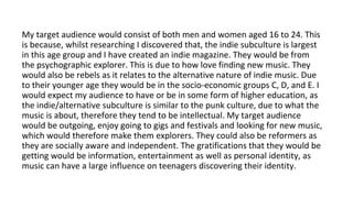 My target audience would consist of both men and women aged 16 to 24. This
is because, whilst researching I discovered that, the indie subculture is largest
in this age group and I have created an indie magazine. They would be from
the psychographic explorer. This is due to how love finding new music. They
would also be rebels as it relates to the alternative nature of indie music. Due
to their younger age they would be in the socio-economic groups C, D, and E. I
would expect my audience to have or be in some form of higher education, as
the indie/alternative subculture is similar to the punk culture, due to what the
music is about, therefore they tend to be intellectual. My target audience
would be outgoing, enjoy going to gigs and festivals and looking for new music,
which would therefore make them explorers. They could also be reformers as
they are socially aware and independent. The gratifications that they would be
getting would be information, entertainment as well as personal identity, as
music can have a large influence on teenagers discovering their identity.
 