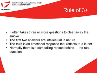 Sales Training for Success, Coaching for Life.
    lushin.com / 317-846-9200



                                                     Rule of 3+


• It often takes three or more questions to clear away the
  smoke
• The first two answers are intellectual in nature
• The third is an emotional response that reflects true intent
• Normally there is a compelling reason behind the real
  question
 