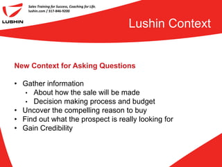 Sales Training for Success, Coaching for Life.
    lushin.com / 317-846-9200



                                                     Lushin Context


New Context for Asking Questions

• Gather information
   • About how the sale will be made
   • Decision making process and budget
• Uncover the compelling reason to buy
• Find out what the prospect is really looking for
• Gain Credibility
 