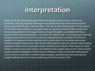 Interpretation 
Based on all the information given from this questionnaire, I have come to the 
conclusion that the majority of everyone we asked watched movies often and the 
same amount (8) liked to watch thrillers. This tell me that following the Thriller Genre 
for my main task would be a very good idea. As a group we had an idea to add a car 
chase and possible involve a gun scene so to gain thoughts we added both those 
questions into the questionnaire. From this we realised that it would go down well and 
people would want to watch it. As we are creating the first 3 minutes of a film we 
asked if it is important to the watcher and it shows that it is. It is what entices the 
audience and lets them know if the movie will be good or bad. An answer from another 
question is that 7 out of 10 people watch a thriller once a month. This means for other 
thriller to stand out it must involve conventions that people want to see. These include 
suspense and investigation, which we are writing our script on and also following an 
action theme. It has been a massive help creating a questionnaire as it provides an 
insight/widened views on what would be good for the perfect film. 
