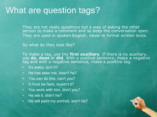 They are not really questions but a way of asking the other
person to make a comment and so keep the conversation open.
They are used in spoken English, never in formal written texts.
So what do they look like?
To make a tag, use the first auxiliary. If there is no auxiliary,
use do, does or did. With a positive sentence, make a negative
tag and with a negative sentence, make a positive tag.
• It's awful, isn't it?
• He has seen me, hasn't he?
• You can do this, can't you?
• It must be hers, mustn't it?
• You work with him, don’t you?
• He ate it, didn't he?
• He will paint my portrait, won't he?
What are question tags?
 