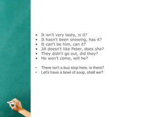 • It isn't very tasty, is it?
• It hasn't been snowing, has it?
• It can't be him, can it?
• Jill doesn't like Peter, does she?
• They didn't go out, did they?
• He won’t come, will he?
• There isn't a bus stop here, is there?
• Let's have a bowl of soup, shall we?
 