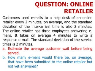 Customers send e-mails to a help desk of an online
retailer every 2 minutes, on average, and the standard
deviation of the inter-arrival time is also 2 minutes.
The online retailer has three employees answering e-
mails. It takes on average 4 minutes to write a
response e-mail. The standard deviation of the service
times is 2 minutes.
a. Estimate the average customer wait before being
served.
b. How many e-mails would there be, on average,
that have been submitted to the online retailer but
not yet answered?
QUESTION: ONLINE
RETAILER
 