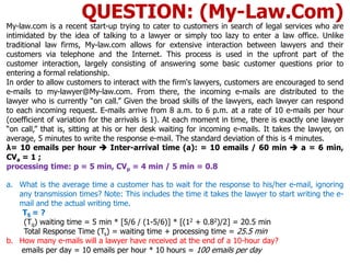 My-law.com is a recent start-up trying to cater to customers in search of legal services who are
intimidated by the idea of talking to a lawyer or simply too lazy to enter a law office. Unlike
traditional law firms, My-law.com allows for extensive interaction between lawyers and their
customers via telephone and the Internet. This process is used in the upfront part of the
customer interaction, largely consisting of answering some basic customer questions prior to
entering a formal relationship.
In order to allow customers to interact with the firm's lawyers, customers are encouraged to send
e-mails to my-lawyer@My-law.com. From there, the incoming e-mails are distributed to the
lawyer who is currently “on call.” Given the broad skills of the lawyers, each lawyer can respond
to each incoming request. E-mails arrive from 8 a.m. to 6 p.m. at a rate of 10 e-mails per hour
(coefficient of variation for the arrivals is 1). At each moment in time, there is exactly one lawyer
“on call,” that is, sitting at his or her desk waiting for incoming e-mails. It takes the lawyer, on
average, 5 minutes to write the response e-mail. The standard deviation of this is 4 minutes.
λ= 10 emails per hour  Inter-arrival time (a): = 10 emails / 60 min  a = 6 min,
CVa = 1 ;
processing time: p = 5 min, CVp = 4 min / 5 min = 0.8
a. What is the average time a customer has to wait for the response to his/her e-mail, ignoring
any transmission times? Note: This includes the time it takes the lawyer to start writing the e-
mail and the actual writing time.
TS = ?
(Tq) waiting time = 5 min * [5/6 / (1-5/6)] * [(12 + 0.82)/2] = 20.5 min
Total Response Time (Ts) = waiting time + processing time = 25.5 min
b. How many e-mails will a lawyer have received at the end of a 10-hour day?
emails per day = 10 emails per hour * 10 hours = 100 emails per day
QUESTION: (My-Law.Com)
 