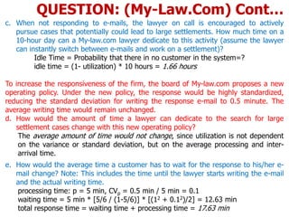 c. When not responding to e-mails, the lawyer on call is encouraged to actively
pursue cases that potentially could lead to large settlements. How much time on a
10-hour day can a My-law.com lawyer dedicate to this activity (assume the lawyer
can instantly switch between e-mails and work on a settlement)?
Idle Time = Probability that there in no customer in the system=?
idle time = (1- utilization) * 10 hours = 1.66 hours
To increase the responsiveness of the firm, the board of My-law.com proposes a new
operating policy. Under the new policy, the response would be highly standardized,
reducing the standard deviation for writing the response e-mail to 0.5 minute. The
average writing time would remain unchanged.
d. How would the amount of time a lawyer can dedicate to the search for large
settlement cases change with this new operating policy?
The average amount of time would not change, since utilization is not dependent
on the variance or standard deviation, but on the average processing and inter-
arrival time.
e. How would the average time a customer has to wait for the response to his/her e-
mail change? Note: This includes the time until the lawyer starts writing the e-mail
and the actual writing time.
processing time: p = 5 min, CVp = 0.5 min / 5 min = 0.1
waiting time = 5 min * [5/6 / (1-5/6)] * [(12 + 0.12)/2] = 12.63 min
total response time = waiting time + processing time = 17.63 min
QUESTION: (My-Law.Com) Cont…
 