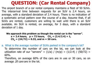 The airport branch of a car rental company maintains a fleet of 50 SUVs.
The interarrival time between requests for an SUV is 2.4 hours, on
average, with a standard deviation of 2.4 hours. There is no indication of
a systematic arrival pattern over the course of a day. Assume that, if all
SUVs are rented, customers are willing to wait until there is an SUV
available. An SUV is rented, on average, for 3 days, with a standard
deviation of 1 day.
We approach this problem as though the rental car is the “server”.
a = 2.4 hours, p = 72 hours, CVa = (2.4/2.4) = 1,
CVp = (24/72) = 0.33, and m = 50 cars.
a. What is the average number of SUVs parked in the company's lot?
To determine the number of cars on the lot, we can look at the
utilization rate of our “servers” = (1/a) / (m/p) = (1/2.4) / (50/72) =
60%.
Therefore, on average 60% of the cars are in use or 30 cars, so on
average 20 cars are in the lot.
QUESTION: (Car Rental Company)
 