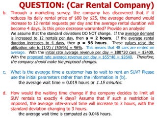 b. Through a marketing survey, the company has discovered that if it
reduces its daily rental price of $80 by $25, the average demand would
increase to 12 rental requests per day and the average rental duration will
become 4 days. Is this price decrease warranted? Provide an analysis!
We assume that the standard deviations DO NOT change. If the average demand
is increased to 12 rentals per day, then a = 2 hours. If the average rental
duration increases to 4 days, then p = 96 hours. These values raise the
utilization rate to (1/2) / (50/96) = 96%. This means that 48 cars are rented on
average. With the initial rate average revenue per day = $80*30 cars = $2400.
With the proposed rate average revenue per day = $55*48 = $2640. Therefore,
the company should make the proposed changes.
c. What is the average time a customer has to wait to rent an SUV? Please
use the initial parameters rather than the information in (b).
the average wait time = 0.019 hours or 1.15 minutes.
d. How would the waiting time change if the company decides to limit all
SUV rentals to exactly 4 days? Assume that if such a restriction is
imposed, the average inter-arrival time will increase to 3 hours, with the
standard deviation changing to 3 hours.
the average wait time is computed as 0.046 hours.
QUESTION: (Car Rental Company)
 