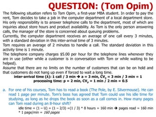 The following situation refers to Tom Opim, a first-year MBA student. In order to pay the
rent, Tom decides to take a job in the computer department of a local department store.
His only responsibility is to answer telephone calls to the department, most of which are
inquiries about store hours and product availability. As Tom is the only person answering
calls, the manager of the store is concerned about queuing problems.
Currently, the computer department receives an average of one call every 3 minutes,
with a standard deviation in this inter-arrival time of 3 minutes.
Tom requires an average of 2 minutes to handle a call. The standard deviation in this
activity time is 1 minute.
The telephone company charges $5.00 per hour for the telephone lines whenever they
are in use (either while a customer is in conversation with Tom or while waiting to be
helped).
Assume that there are no limits on the number of customers that can be on hold and
that customers do not hang up even if forced to wait a long time.
inter-arrival time (λ): 1 call / 3 min  a = 3 min, CVa = 3 min / 3 min = 1
processing time: p = 2 min, CVp = 1 min / 2 min = 0.5
a. For one of his courses, Tom has to read a book (The Pole, by E. Silvermouse). He can
read 1 page per minute. Tom's boss has agreed that Tom could use his idle time for
studying, as long as he drops the book as soon as a call comes in. How many pages
can Tom read during an 8-hour shift?
idle time = (1 – U) = (1 – 2/3) =(1 / 3) * 8 hours = 160 min  pages read = 160 min
* 1 page/min = 160 pages
QUESTION: (Tom Opim)
 