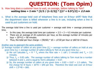 b. How long does a customer have to wait, on average, before talking to Tom?
waiting time = 2 min * [2/3 / (1-2/3)] * [(12 + 0.52)/2] = 2.5 min
c. What is the average total cost of telephone lines over an 8-hour shift? Note that
the department store is billed whenever a line is in use, including when a line is
used to put customers on hold.
The average total time a line is used per customer = average wait time + average processing
time.
 In this case, the average total time per customer = 2.5 + 2 = 4.5 minutes per customer.
 There are an average of 20 customers per hour, so the average number of minutes per
hour = 20*4.5 = 90 minutes.
 Thus, the total per hour charge = (90/60) * $5 = $7.50 per hour or $60 for 8 hours.
Another way to approach the same problem:
 Average number of callers at any given time (Is) = average number of callers on hold at any
given time (Iq) + average number of callers talking to Tom at any given time (IP) .
 We can calculate Iq = R * Tq where the flow rate = 1 call / 3 minutes and Tq = 2.5
minutes.
 Thus, Iq = 0.83 calls. The average number of callers talking to Tom must be a number
between 0 and 1, and is equal to Tom’s utilization = 0.67.
 So, the average number of callers at any given time = 0.83 + 0.67 = 1.5 callers. The
line charge for 8 hours = $5*8 = $40 per line. Therefore the total cost over an 8-hour
shift = 1.5*40 = $60.
QUESTION: (Tom Opim)
 