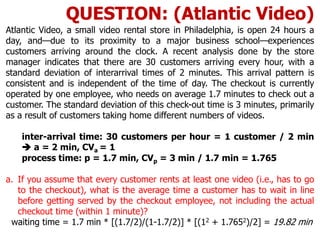 Atlantic Video, a small video rental store in Philadelphia, is open 24 hours a
day, and—due to its proximity to a major business school—experiences
customers arriving around the clock. A recent analysis done by the store
manager indicates that there are 30 customers arriving every hour, with a
standard deviation of interarrival times of 2 minutes. This arrival pattern is
consistent and is independent of the time of day. The checkout is currently
operated by one employee, who needs on average 1.7 minutes to check out a
customer. The standard deviation of this check-out time is 3 minutes, primarily
as a result of customers taking home different numbers of videos.
inter-arrival time: 30 customers per hour = 1 customer / 2 min
 a = 2 min, CVa = 1
process time: p = 1.7 min, CVp = 3 min / 1.7 min = 1.765
a. If you assume that every customer rents at least one video (i.e., has to go
to the checkout), what is the average time a customer has to wait in line
before getting served by the checkout employee, not including the actual
checkout time (within 1 minute)?
waiting time = 1.7 min * [(1.7/2)/(1-1.7/2)] * [(12 + 1.7652)/2] = 19.82 min
QUESTION: (Atlantic Video)
 