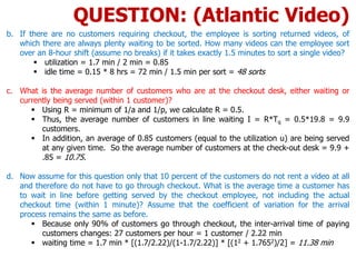 b. If there are no customers requiring checkout, the employee is sorting returned videos, of
which there are always plenty waiting to be sorted. How many videos can the employee sort
over an 8-hour shift (assume no breaks) if it takes exactly 1.5 minutes to sort a single video?
 utilization = 1.7 min / 2 min = 0.85
 idle time = 0.15 * 8 hrs = 72 min / 1.5 min per sort = 48 sorts
c. What is the average number of customers who are at the checkout desk, either waiting or
currently being served (within 1 customer)?
 Using R = minimum of 1/a and 1/p, we calculate R = 0.5.
 Thus, the average number of customers in line waiting I = R*Tq = 0.5*19.8 = 9.9
customers.
 In addition, an average of 0.85 customers (equal to the utilization u) are being served
at any given time. So the average number of customers at the check-out desk = 9.9 +
.85 = 10.75.
d. Now assume for this question only that 10 percent of the customers do not rent a video at all
and therefore do not have to go through checkout. What is the average time a customer has
to wait in line before getting served by the checkout employee, not including the actual
checkout time (within 1 minute)? Assume that the coefficient of variation for the arrival
process remains the same as before.
 Because only 90% of customers go through checkout, the inter-arrival time of paying
customers changes: 27 customers per hour = 1 customer / 2.22 min
 waiting time = 1.7 min * [(1.7/2.22)/(1-1.7/2.22)] * [(12 + 1.7652)/2] = 11.38 min
QUESTION: (Atlantic Video)
 