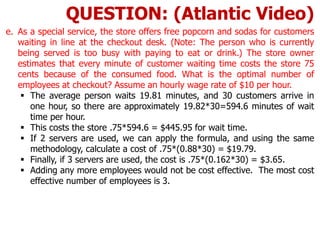 e. As a special service, the store offers free popcorn and sodas for customers
waiting in line at the checkout desk. (Note: The person who is currently
being served is too busy with paying to eat or drink.) The store owner
estimates that every minute of customer waiting time costs the store 75
cents because of the consumed food. What is the optimal number of
employees at checkout? Assume an hourly wage rate of $10 per hour.
 The average person waits 19.81 minutes, and 30 customers arrive in
one hour, so there are approximately 19.82*30=594.6 minutes of wait
time per hour.
 This costs the store .75*594.6 = $445.95 for wait time.
 If 2 servers are used, we can apply the formula, and using the same
methodology, calculate a cost of .75*(0.88*30) = $19.79.
 Finally, if 3 servers are used, the cost is .75*(0.162*30) = $3.65.
 Adding any more employees would not be cost effective. The most cost
effective number of employees is 3.
QUESTION: (Atlantic Video)
 
