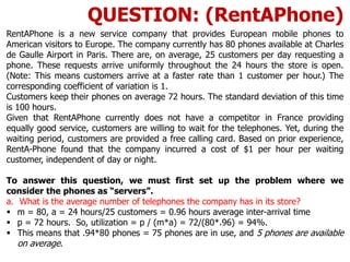 RentAPhone is a new service company that provides European mobile phones to
American visitors to Europe. The company currently has 80 phones available at Charles
de Gaulle Airport in Paris. There are, on average, 25 customers per day requesting a
phone. These requests arrive uniformly throughout the 24 hours the store is open.
(Note: This means customers arrive at a faster rate than 1 customer per hour.) The
corresponding coefficient of variation is 1.
Customers keep their phones on average 72 hours. The standard deviation of this time
is 100 hours.
Given that RentAPhone currently does not have a competitor in France providing
equally good service, customers are willing to wait for the telephones. Yet, during the
waiting period, customers are provided a free calling card. Based on prior experience,
RentA-Phone found that the company incurred a cost of $1 per hour per waiting
customer, independent of day or night.
To answer this question, we must first set up the problem where we
consider the phones as “servers”.
a. What is the average number of telephones the company has in its store?
 m = 80, a = 24 hours/25 customers = 0.96 hours average inter-arrival time
 p = 72 hours. So, utilization = p / (m*a) = 72/(80*.96) = 94%.
 This means that .94*80 phones = 75 phones are in use, and 5 phones are available
on average.
QUESTION: (RentAPhone)
 