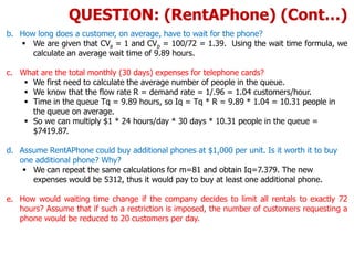 b. How long does a customer, on average, have to wait for the phone?
 We are given that CVa = 1 and CVp = 100/72 = 1.39. Using the wait time formula, we
calculate an average wait time of 9.89 hours.
c. What are the total monthly (30 days) expenses for telephone cards?
 We first need to calculate the average number of people in the queue.
 We know that the flow rate R = demand rate = 1/.96 = 1.04 customers/hour.
 Time in the queue Tq = 9.89 hours, so Iq = Tq * R = 9.89 * 1.04 = 10.31 people in
the queue on average.
 So we can multiply $1 * 24 hours/day * 30 days * 10.31 people in the queue =
$7419.87.
d. Assume RentAPhone could buy additional phones at $1,000 per unit. Is it worth it to buy
one additional phone? Why?
 We can repeat the same calculations for m=81 and obtain Iq=7.379. The new
expenses would be 5312, thus it would pay to buy at least one additional phone.
e. How would waiting time change if the company decides to limit all rentals to exactly 72
hours? Assume that if such a restriction is imposed, the number of customers requesting a
phone would be reduced to 20 customers per day.
QUESTION: (RentAPhone) (Cont…)
 