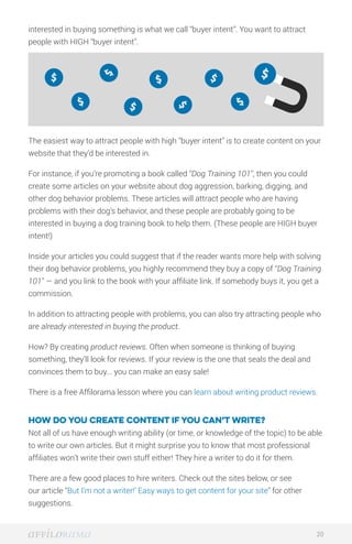 interested in buying something is what we call “buyer intent”. You want to attract
people with HIGH “buyer intent”.
The easiest way to attract people with high “buyer intent” is to create content on your
website that they’d be interested in.
For instance, if you’re promoting a book called “Dog Training 101”, then you could
create some articles on your website about dog aggression, barking, digging, and
other dog behavior problems. These articles will attract people who are having
problems with their dog’s behavior, and these people are probably going to be
interested in buying a dog training book to help them. (These people are HIGH buyer
intent!)
Inside your articles you could suggest that if the reader wants more help with solving
their dog behavior problems, you highly recommend they buy a copy of “Dog Training
101” — and you link to the book with your affiliate link. If somebody buys it, you get a
commission.
In addition to attracting people with problems, you can also try attracting people who
are already interested in buying the product.
How? By creating product reviews. Often when someone is thinking of buying
something, they’ll look for reviews. If your review is the one that seals the deal and
convinces them to buy... you can make an easy sale!
There is a free Affilorama lesson where you can learn about writing product reviews.
How do you create content if you can’t write?
Not all of us have enough writing ability (or time, or knowledge of the topic) to be able
to write our own articles. But it might surprise you to know that most professional
affiliates won’t write their own stuff either! They hire a writer to do it for them.
There are a few good places to hire writers. Check out the sites below, or see
our article '‘But I’m not a writer!’ Easy ways to get content for your site” for other
suggestions.
20
 