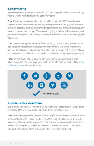 2. Paid traffic
If you don’t have the time or patience for SEO, then paying for advertisements to get
visitors to your website might be a better way to go.
Pros: It’s instant, so you can start getting traffic sooner. Like SEO it can be very
targeted: You can see which ads and keywords perform best, so you can focus on
those. It’s scalable… basically, once you find something that works, you can just buy
more ads to earn more money. You can often get by with less website content, and
just focus on the parts that make you money. This means it can be faster to get your
site set up.
Cons: It costs money! For a lot of affiliates starting out, this is a big problem. It can
also take some trial and error before you find something that works well for you,
and you should expect to burn through a bit of cash figuring it out. If you’re not very
experienced as an affiliate it can be hard to zero in on what’s going wrong (or right!).
Note: The main type of paid advertising you will come across is pay-per-click
advertising (PPC). This is a large topic, so for more information check out the series
of free lessons on PPC at Affilorama.
3. Social Media Marketing
Social media marketing is marketing on platforms like Facebook and Twitter. It can
be fast like PPC, and (mostly) free like SEO. Sound great? Let’s see...
Pros: There’s huge potential to reach a lot of people on social media. We’ve all heard
of things “going viral” — social media is how that virus spreads. People are much
more likely to be interested in your content if it has been recommended by a friend.
It doesn’t cost anything to tweet your content out there, or share it on Facebook
(although there can be some costs involved in promoting your posts).
27
 