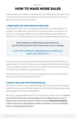 CHAPTER 11
HOW TO MAKE MORE SALES
Getting people to your website is one thing, but as an affiliate you’ll only make money
if you can get those visitors to actually go and purchase something. So how do you
get the most money out of your visitors?
1. Make sure you add your affiliate link
First things first: Make sure you’ve got your affiliate link in your page, and that it is
clickable. Your affiliate link is what lets the merchant know that you sent them that
visitor. You can grab your affiliate link by visiting the affiliate program website (or
ClickBank, if it’s a ClickBank product). Here’s what a ClickBank affiliate link looks like:
In this case, you can either grab the top (black) website address and add it into your
website using the “insert link” button, or you can grab the bottom (blue) link and paste
it into your page when you’re in “text” (or “source code”) view. Just change the words
“Click here!” to say whatever you want the link to say.
That being the bare minimum, if you want to increase the chances of making more
sales, there are a few extra steps you can take…
2. Build your link into your articles
Do you have an article on your website that talks about how you can stop a dog from
digging? Do you know of an affiliate product that ALSO talks about good ways to stop
dogs digging, and a whole lot more besides?
Why not try casually mentioning this in the course of your article? Like this: “I’ve given
you a few tips to help stop your dog digging, but since digging can be a sign of
deeper issues in your dog’s behavior, I highly recommend DogTrainerProExpress.
It gets the root of your dog’s behavior problems, and offers a much more detailed
guide to stopping digging problems.”
29
http://ef494bjvc01n1q401bblx5zzdx.hop.clickbank.net/
Copy the following HopLink HTML code and add it to your web page:
<a href=”http://ef494bjvc01n1q401bblx5zzdx.hop.clickbank.net/”
target=”_top”>Click Here!</a>
 