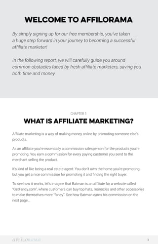 Welcome to Affilorama
By simply signing up for our free membership, you’ve taken
a huge step forward in your journey to becoming a successful
affiliate marketer!
In the following report, we will carefully guide you around
common obstacles faced by fresh affiliate marketers, saving you
both time and money.
CHAPTER 1
WHAT IS AFFILIATE MARKETING?
Affiliate marketing is a way of making money online by promoting someone else’s
products.
As an affiliate you’re essentially a commission salesperson for the products you’re
promoting: You earn a commission for every paying customer you send to the
merchant selling the product.
It’s kind of like being a real estate agent: You don’t own the home you’re promoting,
but you get a nice commission for promoting it and finding the right buyer.
To see how it works, let’s imagine that Batman is an affiliate for a website called
“GetFancy.com”, where customers can buy top hats, monocles and other accessories
to make themselves more “fancy”. See how Batman earns his commission on the
next page...
3
 