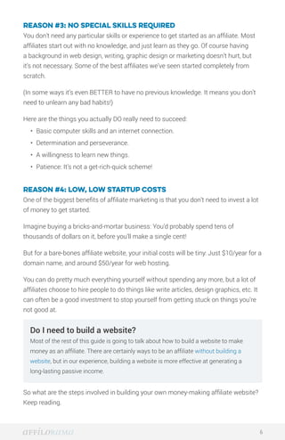 Reason #3: No special skills required
You don’t need any particular skills or experience to get started as an affiliate. Most
affiliates start out with no knowledge, and just learn as they go. Of course having
a background in web design, writing, graphic design or marketing doesn’t hurt, but
it’s not necessary. Some of the best affiliates we’ve seen started completely from
scratch.
(In some ways it’s even BETTER to have no previous knowledge. It means you don’t
need to unlearn any bad habits!)
Here are the things you actually DO really need to succeed:
•	 Basic computer skills and an internet connection.
•	 Determination and perseverance.
•	 A willingness to learn new things.
•	 Patience: It’s not a get-rich-quick scheme!
Reason #4: Low, low startup costs
One of the biggest benefits of affiliate marketing is that you don’t need to invest a lot
of money to get started.
Imagine buying a bricks-and-mortar business: You’d probably spend tens of
thousands of dollars on it, before you’ll make a single cent!
But for a bare-bones affiliate website, your initial costs will be tiny: Just $10/year for a
domain name, and around $50/year for web hosting.
You can do pretty much everything yourself without spending any more, but a lot of
affiliates choose to hire people to do things like write articles, design graphics, etc. It
can often be a good investment to stop yourself from getting stuck on things you’re
not good at.
So what are the steps involved in building your own money-making affiliate website?
Keep reading.
6
Do I need to build a website?
Most of the rest of this guide is going to talk about how to build a website to make
money as an affiliate. There are certainly ways to be an affiliate without building a
website, but in our experience, building a website is more effective at generating a
long-lasting passive income.
 