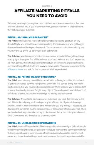 CHAPTER 5
AFFILIATE MARKETING PITFALLS
YOU NEED TO AVOID
We’re not meaning to be negative here, but there are a few common traps that new
affiliates often fall into. If you’re aware of them, you can nip them in the bud before
they sabotage your business.
Pitfall #1: “Analysis paralysis”
The Pitfall: When you’re a rookie affiliate marketer, it’s easy to get stuck on tiny
details Maybe you spend two weeks researching domain names, or you get bogged
down and confused by keyword research. Your momentum stalls, time ticks by, and
you may end up giving up before you even get started!
The Solution: Maintaining momentum is much more important than getting things
exactly right. Treat your first affiliate site as your “test” website, and don’t expect it to
be 100% perfect. If you find yourself getting stuck on something or procrastinating
over something difficult, try to find a way to move past it. You can even jump into the
Affilorama forum and ask, “is this important?” We’ll let you know!
Pitfall #2: “Shiny object syndrome”
The Pitfall: Almost every new affiliate can admit to suffering from this! It’s the habit
of getting distracted by every new product or system that comes along. You might
start a project, but you never end up completing anything because you’re dragged off
in a new direction by the next “bright shiny object”. You end up with a whole bunch of
unfinished projects, incomplete knowledge, no money and no income!
The Solution: If you start a training course, make sure you work it all the way to the
end. This is the only way you’ll really get any benefit about it. If you’re following a
system... finish it. Half-finished systems won’t make you any money! If necessary, cut
down on the number of mailing lists you’re on, or the number of blogs you read. There
are hundreds of ways to make money on the internet, but at this point you only need
ONE. Choose one, and then give it a chance to work!
Pitfall #3: Unrealistic expectations
The Pitfall: Many affiliates dream of becoming millionaires overnight. (A lot of people
will tell you overnight riches are possible — because they want to sell you something!)
Building a great passive income as an affiliate is absolutely possible, and it’s much
easier and faster than building a traditional business. But it still takes time and effort.
9
 