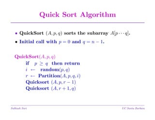 Quick Sort Algorithm
• QuickSort (A, p, q) sorts the subarray A[p · · · q].
• Initial call with p = 0 and q = n − 1.
QuickSort(A, p, q)
if p ≥ q then return
i ← random(p, q)
r ← Partition(A, p, q, i)
Quicksort (A, p, r − 1)
Quicksort (A, r + 1, q)

Subhash Suri

UC Santa Barbara

 