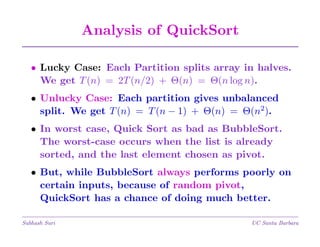 Analysis of QuickSort
• Lucky Case: Each Partition splits array in halves.
We get T (n) = 2T (n/2) + Θ(n) = Θ(n log n).
• Unlucky Case: Each partition gives unbalanced
split. We get T (n) = T (n − 1) + Θ(n) = Θ(n2).
• In worst case, Quick Sort as bad as BubbleSort.
The worst-case occurs when the list is already
sorted, and the last element chosen as pivot.
• But, while BubbleSort always performs poorly on
certain inputs, because of random pivot,
QuickSort has a chance of doing much better.
Subhash Suri

UC Santa Barbara

 