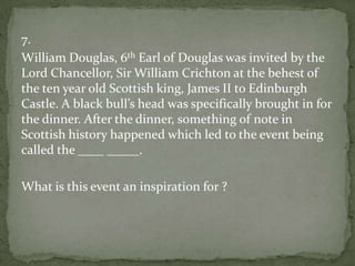 7.
William Douglas, 6th Earl of Douglas was invited by the
Lord Chancellor, Sir William Crichton at the behest of
the ten year old Scottish king, James II to Edinburgh
Castle. A black bull’s head was specifically brought in for
the dinner. After the dinner, something of note in
Scottish history happened which led to the event being
called the ____ _____.
What is this event an inspiration for ?

 