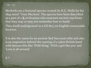 Morlocks are a fictional species created by H.G. Wells for his
1895 novel ‘Time Machine’. The species have been described
as a part of a X civilization who maintain ancient machines
that they may or may not remember how to build.
They dwell underground in a AD 802,701 English countryside
location.

X is also the name for an ancient Red Sea coast tribe and also
is an inspiration behind the naming of a 1960s British band
with famous hits like ‘Wild thing’, ‘With a girl like you’ and
‘Love is all around’.
X?

 