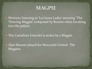  Moriarty listening to ‘La Gazza Ladra’ meaning ‘The

Thieving Magpie’ composed by Rossini when breaking
into the palace.
 The Castafiore Emerald is stolen by a Magpie
 Alan Shearer played for Newcastle United- The

Magpies.

 