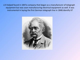 X helped found in 1847a company that began as a manufacturer of telegraph equipment but was soon manufacturing electrical equipment as well. X was instrumental in laying the first German telegraph line in 1848.Identify X? 4 