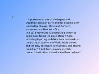 It is portrayed as one of the largest and wealthiest cities on earth and has become a city inspired by Chicago, Cleveland, Toronto, Vancouver and New York City. In a 1978 movie and its sequels it is shown as being in (or taking the place of) New York, including depicting such New York landmarks as the Statue of Liberty, the World Trade Center, and the New York Daily News offices. The central branch of S.T.A.R. Labs, a major scientific research institution, is also located here. Where? 5 