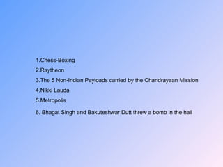 1.Chess-Boxing 2.Raytheon 3.The 5 Non-Indian Payloads carried by the Chandrayaan Mission 4.Nikki Lauda 5.Metropolis 6.  Bhagat Singh and Bakuteshwar Dutt threw   a bomb in the hall   