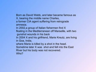 Born as David Webb, and later became famous as X, bearing the middle name Charles, a former CIA agent suffering from retrograde amnesia. In 2002,a group of Italian fishermen find X floating in the Mediterranean off Marseille, with two gunshot wounds in his back In 2004 X and his girlfriend, Marie Kreutz, are living in Goa, India, where Marie is killed by a shot in the head. Sometime later X was  shot and fell into the East River but his body was not recovered. Who? 