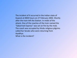 The incident of X occurred in the Indian state of Gujarat at 0830 hours on 27 February 2002. Shortly after the train left the Station. In midst of the attack, One of the coaches of the train named the &quot;Sabarmati Express&quot; was set on fire by the mob. The coach was occupied by Hindu religious pilgrims called Kar Sevaks who were returning from Ayodhya. What is the incident?  