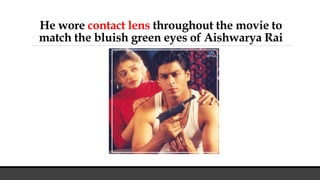 He wore contact lens throughout the movie to
match the bluish green eyes of Aishwarya Rai
 