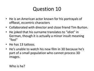 Question 10
• He is an American actor known for his portrayals of
  offbeat, eccentric characters
• Collaborated with director and close friend Tim Burton.
• He joked that his surname translates to "idiot" in
  German, though it is actually a minor insult meaning
  "fool"
• He has 13 tattoos.
• He’s unable to watch his new film in 3D because he’s
  part of a small population who cannot process 3D
  images.

  Who is he?
 