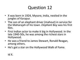 Question 12
• X was born in 1924, Mysore, India, nestled in the
  jungles of Karapur.
• The son of an elephant driver (mahout) in service for
  the Maharajah of his town. Elephant Boy was his first
  film.
• First Indian actor to make it big in Hollywood. In the
  late 1940-50s, he was among the richest stars in
  Hollywood.
• He was a friend to James Stewart, Ronald Reagan,
  among others.
• He’s got a star on the Hollywood Walk of Fame.

  Id X.
 