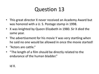 Question 13
• This great director X never received an Academy Award but
  was honored with a U. S. Postage stamp in 1998.
• X was knighted by Queen Elizabeth in 1980. Sir X died the
  same year.
• The advertisement for his movie Y was very startling when
  he said no one would be allowed in once the movie started!
• “Actors are cattle.”
• “The length of a film should be directly related to the
  endurance of the human bladder.”

  Id X.
 