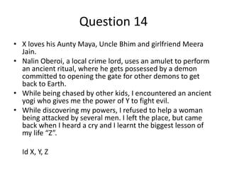 Question 14
• X loves his Aunty Maya, Uncle Bhim and girlfriend Meera
  Jain.
• Nalin Oberoi, a local crime lord, uses an amulet to perform
  an ancient ritual, where he gets possessed by a demon
  committed to opening the gate for other demons to get
  back to Earth.
• While being chased by other kids, I encountered an ancient
  yogi who gives me the power of Y to fight evil.
• While discovering my powers, I refused to help a woman
  being attacked by several men. I left the place, but came
  back when I heard a cry and I learnt the biggest lesson of
  my life “Z”.

  Id X, Y, Z
 