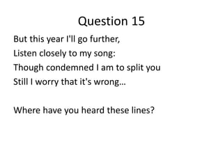 Question 15
But this year I'll go further,
Listen closely to my song:
Though condemned I am to split you
Still I worry that it's wrong…

Where have you heard these lines?
 