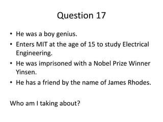 Question 17
• He was a boy genius.
• Enters MIT at the age of 15 to study Electrical
  Engineering.
• He was imprisoned with a Nobel Prize Winner
  Yinsen.
• He has a friend by the name of James Rhodes.

Who am I taking about?
 